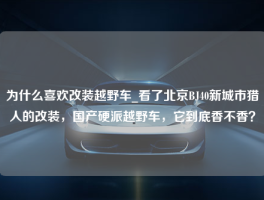 为什么喜欢改装越野车_看了北京BJ40新城市猎人的改装，国产硬派越野车，它到底香不香？