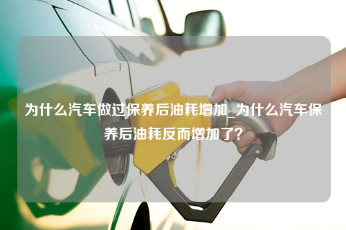 为什么汽车做过保养后油耗增加_为什么汽车保养后油耗反而增加了？